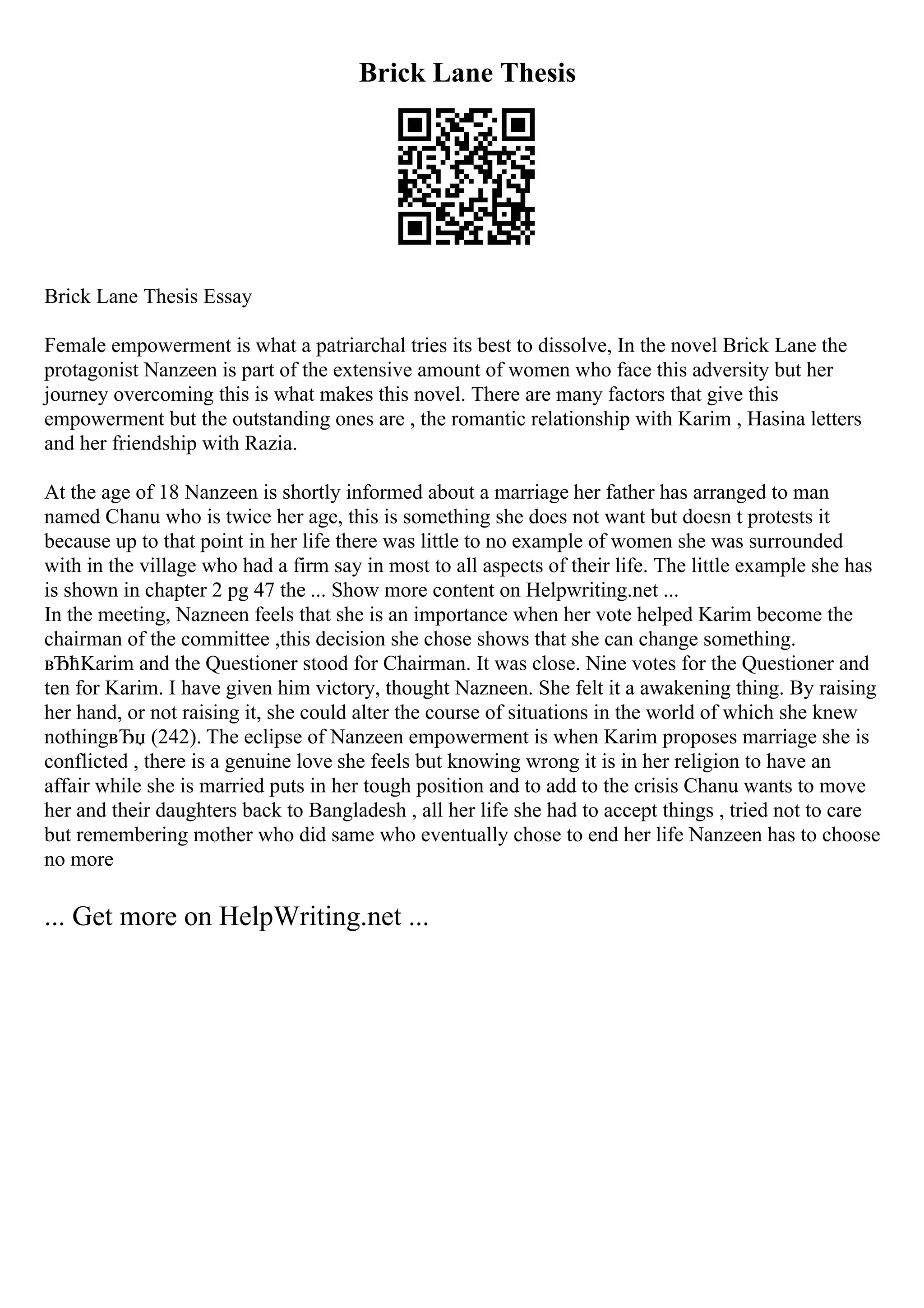 Brick Lane Thesis
Brick Lane Thesis Essay
Female empowerment is what a patriarchal tries its best to dissolve, In the novel Brick Lane the
protagonist Nanzeen is part of the extensive amount of women who face this adversity but her
journey overcoming this is what makes this novel. There are many factors that give this
empowerment but the outstanding ones are , the romantic relationship with Karim , Hasina letters
and her friendship with Razia.
At the age of 18 Nanzeen is shortly informed about a marriage her father has arranged to man
named Chanu who is twice her age, this is something she does not want but doesn t protests it
because up to that point in her life there was little to no example of women she was surrounded
with in the village who had a firm say in most to all aspects of their life. The little example she has
is shown in chapter 2 pg 47 the ... Show more content on Helpwriting.net ...
In the meeting, Nazneen feels that she is an importance when her vote helped Karim become the
chairman of the committee ,this decision she chose shows that she can change something.
вЂћKarim and the Questioner stood for Chairman. It was close. Nine votes for the Questioner and
ten for Karim. I have given him victory, thought Nazneen. She felt it a awakening thing. By raising
her hand, or not raising it, she could alter the course of situations in the world of which she knew
nothingвЂџ (242). The eclipse of Nanzeen empowerment is when Karim proposes marriage she is
conflicted , there is a genuine love she feels but knowing wrong it is in her religion to have an
affair while she is married puts in her tough position and to add to the crisis Chanu wants to move
her and their daughters back to Bangladesh , all her life she had to accept things , tried not to care
but remembering mother who did same who eventually chose to end her life Nanzeen has to choose
no more
... Get more on HelpWriting.net ...
 