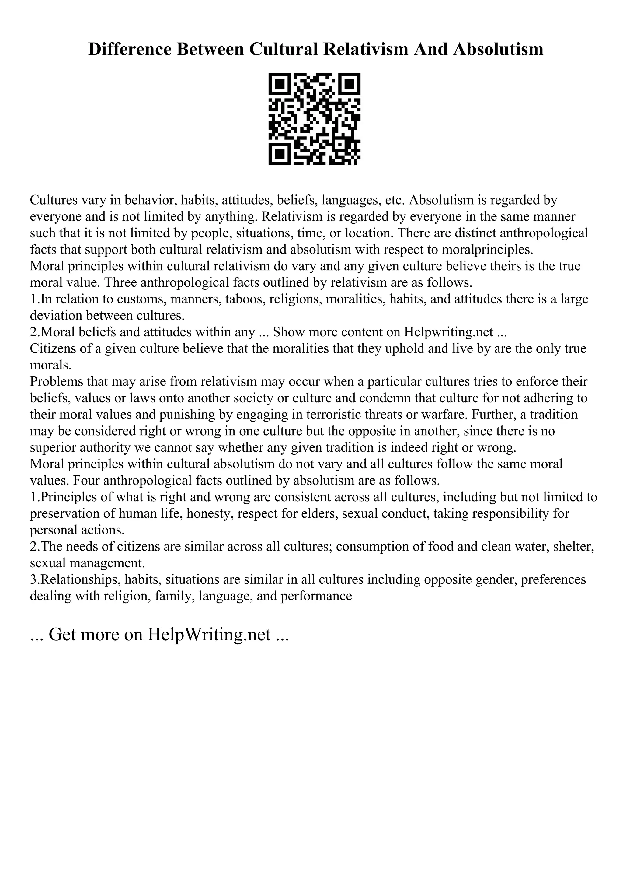 Difference Between Cultural Relativism And Absolutism
Cultures vary in behavior, habits, attitudes, beliefs, languages, etc. Absolutism is regarded by
everyone and is not limited by anything. Relativism is regarded by everyone in the same manner
such that it is not limited by people, situations, time, or location. There are distinct anthropological
facts that support both cultural relativism and absolutism with respect to moralprinciples.
Moral principles within cultural relativism do vary and any given culture believe theirs is the true
moral value. Three anthropological facts outlined by relativism are as follows.
1.In relation to customs, manners, taboos, religions, moralities, habits, and attitudes there is a large
deviation between cultures.
2.Moral beliefs and attitudes within any ... Show more content on Helpwriting.net ...
Citizens of a given culture believe that the moralities that they uphold and live by are the only true
morals.
Problems that may arise from relativism may occur when a particular cultures tries to enforce their
beliefs, values or laws onto another society or culture and condemn that culture for not adhering to
their moral values and punishing by engaging in terroristic threats or warfare. Further, a tradition
may be considered right or wrong in one culture but the opposite in another, since there is no
superior authority we cannot say whether any given tradition is indeed right or wrong.
Moral principles within cultural absolutism do not vary and all cultures follow the same moral
values. Four anthropological facts outlined by absolutism are as follows.
1.Principles of what is right and wrong are consistent across all cultures, including but not limited to
preservation of human life, honesty, respect for elders, sexual conduct, taking responsibility for
personal actions.
2.The needs of citizens are similar across all cultures; consumption of food and clean water, shelter,
sexual management.
3.Relationships, habits, situations are similar in all cultures including opposite gender, preferences
dealing with religion, family, language, and performance
... Get more on HelpWriting.net ...
 