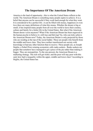 The Importance Of The American Dream
America is the land of opportunity ; this is what the United States reflects to the
world. The American Dream is something many people aspire to achieve. It is a
belief that anyone can be successful if they work hard enough for what they want.
It is considered to be a perfect life ; it can be filled with money, happiness or even
love there are many definitions of what this means. Whether the dream is big or
small, it has inspired many people from all over the world to leave their country,
culture and family for a better life in the United States. But what if the American
Dream doesn t exist anymore? What if the American Dream has been engraved in
the human psyche to believe it s still true and thriving? So, who can truly achieve
the American Dream now? Today, the American Dream is only projected by those
who are residing at the top of the social ladder. These are people who benefit from
the middle and lower class. They have neither transformed our society with
knowledge or had any other function than to receive. These people are, as Joseph
Stiglitz, a Nobel Prize winning economist, calls ranks seekers . Ranks seekers are
people that somehow have managed to get a piece of the pie rather than making it
bigger. They are monopolists. To the one percent, the American Dream is a
marketing strategy. The rich will get richer, and the poor will stay poor with this
said, how bad is inequality within the upper, middle and lower class? According to
Stiglitz, the United States has
 