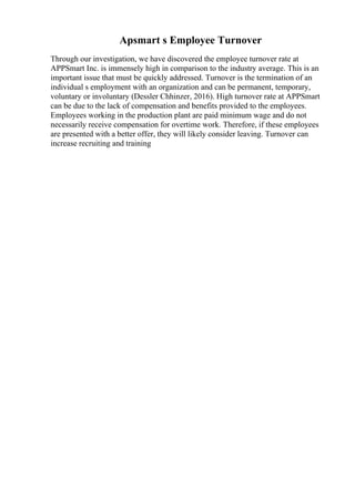 Apsmart s Employee Turnover
Through our investigation, we have discovered the employee turnover rate at
APPSmart Inc. is immensely high in comparison to the industry average. This is an
important issue that must be quickly addressed. Turnover is the termination of an
individual s employment with an organization and can be permanent, temporary,
voluntary or involuntary (Dessler Chhinzer, 2016). High turnover rate at APPSmart
can be due to the lack of compensation and benefits provided to the employees.
Employees working in the production plant are paid minimum wage and do not
necessarily receive compensation for overtime work. Therefore, if these employees
are presented with a better offer, they will likely consider leaving. Turnover can
increase recruiting and training
 
