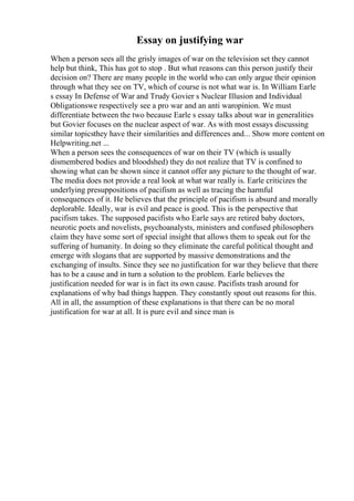 Essay on justifying war
When a person sees all the grisly images of war on the television set they cannot
help but think, This has got to stop . But what reasons can this person justify their
decision on? There are many people in the world who can only argue their opinion
through what they see on TV, which of course is not what war is. In William Earle
s essay In Defense of War and Trudy Govier s Nuclear Illusion and Individual
Obligationswe respectively see a pro war and an anti waropinion. We must
differentiate between the two because Earle s essay talks about war in generalities
but Govier focuses on the nuclear aspect of war. As with most essays discussing
similar topicsthey have their similarities and differences and... Show more content on
Helpwriting.net ...
When a person sees the consequences of war on their TV (which is usually
dismembered bodies and bloodshed) they do not realize that TV is confined to
showing what can be shown since it cannot offer any picture to the thought of war.
The media does not provide a real look at what war really is. Earle criticizes the
underlying presuppositions of pacifism as well as tracing the harmful
consequences of it. He believes that the principle of pacifism is absurd and morally
deplorable. Ideally, war is evil and peace is good. This is the perspective that
pacifism takes. The supposed pacifists who Earle says are retired baby doctors,
neurotic poets and novelists, psychoanalysts, ministers and confused philosophers
claim they have some sort of special insight that allows them to speak out for the
suffering of humanity. In doing so they eliminate the careful political thought and
emerge with slogans that are supported by massive demonstrations and the
exchanging of insults. Since they see no justification for war they believe that there
has to be a cause and in turn a solution to the problem. Earle believes the
justification needed for war is in fact its own cause. Pacifists trash around for
explanations of why bad things happen. They constantly spout out reasons for this.
All in all, the assumption of these explanations is that there can be no moral
justification for war at all. It is pure evil and since man is
 