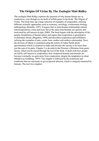 The Origins Of Virtue By The Zoologist Matt Ridley
The zoologist Matt Ridley explores the question of why human beings are so
cooperative, even though we are built of selfish genes in his book: The Origins of
Virtue. The book lines up a large selection of examples of cooperation, utilizing
different scientific approaches such as economy, sociology, evolutionary biology,
anthropology (Rinaldo, 1997). It argues that in some human relationships natural
selectionpromotes virtue and trust, but at the same time humans are egoistic and
motivated by self interest (Leigh, 2000). The book begins with the description of the
genetic foundations of human nature and argues that cooperation is grounded in
evolutionary theory (Dugatkin, 1998) and describes cooperation and selfishness
utilizing the examples of ants, corals, bees, mother and embryo relationship. Next,
the division of labour is examined using the notion of Adam Smith about
specialization which is essential to trade and elevates the society to be more than
just the sum of its parts. Chapter 3 is devoted to the Prisoner s Dilemma from game
theory, which can be traced through the rest of the book. It deals with how people
are led by self interest or cooperation, how reciprocal humans and animals are
because eventually we gain more from cooperation, despite the temptation to cheat
(MarkГіczy Goldberg, 1997). This chapter is followed by the extensions and
conditions that are necessary to get reciprocal altruism, which is uniquely mastered by
humans. The next two chapters
 