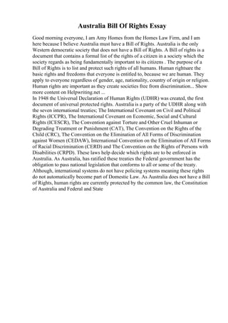 Australia Bill Of Rights Essay
Good morning everyone, I am Amy Homes from the Homes Law Firm, and I am
here because I believe Australia must have a Bill of Rights. Australia is the only
Western democratic society that does not have a Bill of Rights. A Bill of rights is a
document that contains a formal list of the rights of a citizen in a society which the
society regards as being fundamentally important to its citizens . The purpose of a
Bill of Rights is to list and protect such rights of all humans. Human rightsare the
basic rights and freedoms that everyone is entitled to, because we are human. They
apply to everyone regardless of gender, age, nationality, country of origin or religion.
Human rights are important as they create societies free from discrimination... Show
more content on Helpwriting.net ...
In 1948 the Universal Declaration of Human Rights (UDHR) was created, the first
document of universal protected rights. Australia is a party of the UDHR along with
the seven international treaties; The International Covenant on Civil and Political
Rights (ICCPR), The International Covenant on Economic, Social and Cultural
Rights (ICESCR), The Convention against Torture and Other Cruel Inhuman or
Degrading Treatment or Punishment (CAT), The Convention on the Rights of the
Child (CRC), The Convention on the Elimination of All Forms of Discrimination
against Women (CEDAW), International Convention on the Elimination of All Forms
of Racial Discrimination (CERD) and The Convention on the Rights of Persons with
Disabilities (CRPD). These laws help decide which rights are to be enforced in
Australia. As Australia, has ratified these treaties the Federal government has the
obligation to pass national legislation that conforms to all or some of the treaty.
Although, international systems do not have policing systems meaning these rights
do not automatically become part of Domestic Law. As Australia does not have a Bill
of Rights, human rights are currently protected by the common law, the Constitution
of Australia and Federal and State
 