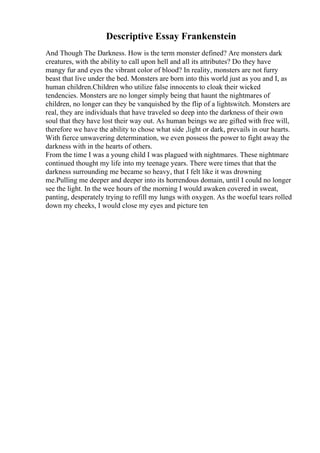Descriptive Essay Frankenstein
And Though The Darkness. How is the term monster defined? Are monsters dark
creatures, with the ability to call upon hell and all its attributes? Do they have
mangy fur and eyes the vibrant color of blood? In reality, monsters are not furry
beast that live under the bed. Monsters are born into this world just as you and I, as
human children.Children who utilize false innocents to cloak their wicked
tendencies. Monsters are no longer simply being that haunt the nightmares of
children, no longer can they be vanquished by the flip of a lightswitch. Monsters are
real, they are individuals that have traveled so deep into the darkness of their own
soul that they have lost their way out. As human beings we are gifted with free will,
therefore we have the ability to chose what side ,light or dark, prevails in our hearts.
With fierce unwavering determination, we even possess the power to fight away the
darkness with in the hearts of others.
From the time I was a young child I was plagued with nightmares. These nightmare
continued thought my life into my teenage years. There were times that that the
darkness surrounding me became so heavy, that I felt like it was drowning
me.Pulling me deeper and deeper into its horrendous domain, until I could no longer
see the light. In the wee hours of the morning I would awaken covered in sweat,
panting, desperately trying to refill my lungs with oxygen. As the woeful tears rolled
down my cheeks, I would close my eyes and picture ten
 