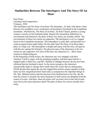 Similarities Between The Interlopers And The Story Of An
Hour
Easy Peasy
Literature and Composition
9 January, 2018
The Interlopers and The Story of an Hour The Interlopes , by Saki, tells about a feud
between two neighbors over a small piece of precipitous forestland in the Carpathian
mountains. Alternatively, The Story of an Hour , by Kate Chopin, portrays a young
woman s reaction to her husbands death. Despite the tremendous differences in
environment and characters, the plots of these two stories are actually similar. The
environments of these two stories are opposites. The Interlopers is set in a rugged
forest in the Carpathian mountains. The atmosphere is cold, dark, and desolate on a
wind scourged winter night (Saki). On the other hand The Story of an Hour takes
place in a large city. The atmosphere is bright and sunny with the trees, all aquiver
with the new spring life (Chopin). The physical state of the characters in the two
stories are also opposites. For most of the time, the characters in ... Show more
content on Helpwriting.net ...
In the beginning of both stories, the characters are very unhappy with their
situation. Ulrich is angry with his poaching neighbor, and then upset that he is
trapped under a fallen tree, and Mrs. Mallard is unhappy because she has just been
informed that her husband is dead. As the stories progress, the characters
unexpectedly begin to change their minds about the events that are taking place.
Ulrich decides that maybe the tree has trapped him and his enemy together to help
them see how insignificant their feud really is compared to the important things in
life. Mrs. Mallard realizes that the decease of her husband leaves her free. By the
time the climax is reached, the main characters in both stories are delighted with the
course of events. And then, when all seems well, an ironic twist at the end of each
story leaves the main characters dead! The plots of these two stories actually have
many
 