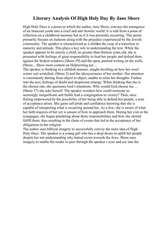 Literary Analysis Of High Holy Day By Jane Shore
High Holy Days is a poem in which the author, Jane Shore, conveys the emergence
of an innocent youth into a cruel and anti Semitic world. It is told from a point of
reflection on a childhood memory but as if it was presently occurring. This poem
primarily focuses on Judaism along with the prejudice experienced by the Jewish
community. The speaker is characterized as a childon the cusp of a transition in
maturity and attitude. This plays a key role in understanding the text. While the
speaker appears to be merely a child, no greater than thirteen years old, she is
presented with feelings of great responsibility to lead her people and defend them
against the broken windows (Shore 59) and the spray painted writing on the walls,
(Shore... Show more content on Helpwriting.net ...
The speaker is thinking in a childish manner, caught dwelling on how her wool
winter suit scratched. (Shore 2) and the idiosyncrasies of her mother. Her attention
is consistently darting from object to object, unable to relax her thoughts. Further
into the text, feelings of doubt and skepticism emerge. When thinking that she is
the chosen one, she questions God s intentions. Why would God choose me. . .
(Shore 57) she asks herself. The speaker wonders how could someone so
seemingly insignificant and feeble lead a congregation to victory? Then, once
feeling empowered by the possibility of her being able to defend her people, a tone
of acceptance arises. She gains self pride and confidence knowing that she is
capable of interpreting what is occurring around her. As a Jew, she is aware of what
her faith requires of her yet is unsure of how to approach them. During her visit at the
synagogue, she began pondering about these responsibilities and how she should
fulfill them, thus resulting in the chain of events that led to the acceptance of her
obligations to her religion.
The author uses biblical imagery to successfully convey the main idea of High
Holy Days. The speaker is a young girl who has a deep desire to uplift her people
despite her not understanding why hatred exists towards the Jews. Shore uses
imagery to enable the reader to peer through the speaker s eyes and see into the
 