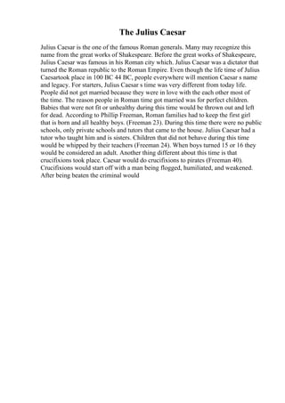 The Julius Caesar
Julius Caesar is the one of the famous Roman generals. Many may recognize this
name from the great works of Shakespeare. Before the great works of Shakespeare,
Julius Caesar was famous in his Roman city which. Julius Caesar was a dictator that
turned the Roman republic to the Roman Empire. Even though the life time of Julius
Caesartook place in 100 BC 44 BC, people everywhere will mention Caesar s name
and legacy. For starters, Julius Caesar s time was very different from today life.
People did not get married because they were in love with the each other most of
the time. The reason people in Roman time got married was for perfect children.
Babies that were not fit or unhealthy during this time would be thrown out and left
for dead. According to Phillip Freeman, Roman families had to keep the first girl
that is born and all healthy boys. (Freeman 23). During this time there were no public
schools, only private schools and tutors that came to the house. Julius Caesar had a
tutor who taught him and is sisters. Children that did not behave during this time
would be whipped by their teachers (Freeman 24). When boys turned 15 or 16 they
would be considered an adult. Another thing different about this time is that
crucifixions took place. Caesar would do crucifixions to pirates (Freeman 40).
Crucifixions would start off with a man being flogged, humiliated, and weakened.
After being beaten the criminal would
 