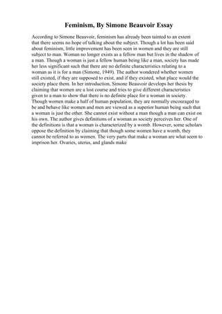 Feminism, By Simone Beauvoir Essay
According to Simone Beauvoir, feminism has already been tainted to an extent
that there seems no hope of talking about the subject. Though a lot has been said
about feminism, little improvement has been seen in women and they are still
subject to man. Woman no longer exists as a fellow man but lives in the shadow of
a man. Though a woman is just a fellow human being like a man, society has made
her less significant such that there are no definite characteristics relating to a
woman as it is for a man (Simone, 1949). The author wondered whether women
still existed, if they are supposed to exist, and if they existed, what place would the
society place them. In her introduction, Simone Beauvoir develops her thesis by
claiming that women are a lost course and tries to give different characteristics
given to a man to show that there is no definite place for a woman in society.
Though women make a half of human population, they are normally encouraged to
be and behave like women and men are viewed as a superior human being such that
a woman is just the other. She cannot exist without a man though a man can exist on
his own. The author gives definitions of a woman as society perceives her. One of
the definitions is that a woman is characterized by a womb. However, some scholars
oppose the definition by claiming that though some women have a womb, they
cannot be referred to as women. The very parts that make a woman are what seem to
imprison her. Ovaries, uterus, and glands make
 