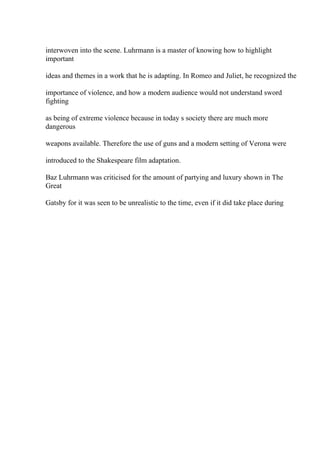 interwoven into the scene. Luhrmann is a master of knowing how to highlight
important
ideas and themes in a work that he is adapting. In Romeo and Juliet, he recognized the
importance of violence, and how a modern audience would not understand sword
fighting
as being of extreme violence because in today s society there are much more
dangerous
weapons available. Therefore the use of guns and a modern setting of Verona were
introduced to the Shakespeare film adaptation.
Baz Luhrmann was criticised for the amount of partying and luxury shown in The
Great
Gatsby for it was seen to be unrealistic to the time, even if it did take place during
 