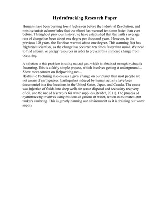 Hydrofracking Research Paper
Humans have been burning fossil fuels even before the Industrial Revolution, and
most scientists acknowledge that our planet has warmed ten times faster than ever
before. Throughout previous history, we have established that the Earth s average
rate of change has been about one degree per thousand years. However, in the
previous 100 years, the Earthhas warmed about one degree. This alarming fact has
frightened scientists, as the change has occurred ten times faster than usual. We need
to find alternative energy resources in order to prevent this immense change from
occurring.
A solution to this problem is using natural gas, which is obtained through hydraulic
fracturing. This is a fairly simple process, which involves getting at underground ...
Show more content on Helpwriting.net ...
Hydraulic fracturing also causes a great change on our planet that most people are
not aware of earthquakes. Earthquakes induced by human activity have been
documented in a few locations in the United States, Japan, and Canada. The cause
was injection of fluids into deep wells for waste disposal and secondary recovery
of oil, and the use of reservoirs for water supplies (Reader, 2011). The process of
hydrofracking involves using millions of gallons of water, which an estimated 200
tankers can bring. This is greatly harming our environment as it is draining our water
supply
 