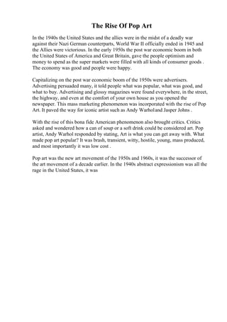 The Rise Of Pop Art
In the 1940s the United States and the allies were in the midst of a deadly war
against their Nazi German counterparts, World War II officially ended in 1945 and
the Allies were victorious. In the early 1950s the post war economic boom in both
the United States of America and Great Britain, gave the people optimism and
money to spend as the super markets were filled with all kinds of consumer goods .
The economy was good and people were happy.
Capitalizing on the post war economic boom of the 1950s were advertisers.
Advertising persuaded many, it told people what was popular, what was good, and
what to buy. Advertising and glossy magazines were found everywhere, in the street,
the highway, and even at the comfort of your own house as you opened the
newspaper. This mass marketing phenomenon was incorporated with the rise of Pop
Art. It paved the way for iconic artist such as Andy Warholand Jasper Johns .
With the rise of this bona fide American phenomenon also brought critics. Critics
asked and wondered how a can of soup or a soft drink could be considered art. Pop
artist, Andy Warhol responded by stating, Art is what you can get away with. What
made pop art popular? It was brash, transient, witty, hostile, young, mass produced,
and most importantly it was low cost .
Pop art was the new art movement of the 1950s and 1960s, it was the successor of
the art movement of a decade earlier. In the 1940s abstract expressionism was all the
rage in the United States, it was
 