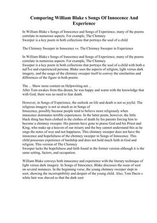 Comparing William Blake s Songs Of Innocence And
Experience
In William Blake s Songs of Innocence and Songs of Experience, many of the poems
correlate in numerous aspects. For example, The Chimney
Sweeper is a key poem in both collections that portrays the soul of a child
The Chimney Sweeper in Innocence vs. The Chimney Sweeper in Experience
In William Blake s Songs of Innocence and Songs of Experience, many of the poems
correlate in numerous aspects. For example, The Chimney
Sweeper is a key poem in both collections that portrays the soul of a child with both a
naГЇve and experienced persona. Blake uses the aspects of religion, light versus dark
imagery, and the usage of the chimney sweeper itself to convey the similarities and
differences of the figure in both poems.
The ... Show more content on Helpwriting.net ...
After Tom awakes from this dream, he was happy and warm with the knowledge that
with God, there was no need to fear death.
However, in Songs of Experience, the outlook on life and death is not so joyful. The
religious imagery is not so much as in Songs of
Innocence, possibly because people tend to believe more religiously when
innocence dominates terrible experiences. In the latter poem, however, the little
black thing has been clothed in the clothes of death by his parents forcing him to
become a chimney sweeper. His parents have gone to praise God and his Priest and
King, who make up a heaven of our misery and the boy cannot understand this as he
sings the notes of woe and not happiness. This chimney sweeper does not have the
innocence and hopefulness of the chimney sweeper in Songs of Innocence. This
child possesses experience of hardship and does not hold much faith in God and
religion. This version of The Chimney
Sweeper lacks the hopefulness and faith found in the former version although it is the
same setting, factors, and occupation.
William Blake conveys both innocence and experience with the literary technique of
light versus dark imagery. In Songs of Innocence, Blake discusses the issue of soot
on several instances. In the beginning verse, the young chimney sweeper slept in
soot, showing the incorruptibility and despair of the young child. Also, Tom Dacre s
white hair was shaved so that the dark soot
 