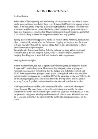 Ice Run Research Paper
Ice Run Review
While likes of Microgaming and NetEnt may take spots one and two when it comes
to slot game software popularity, there is no denying that Playtech is nipping at their
heels. What has gone a long way in solidifying Playtech as a force to reckoned with
within the world of online casino play is the raft of entertaining games that they ve
been able to produce. Ensuring that Playtech maintains its cool image is a game that
is certainly looking to lower the temperature in the best way possible.
Taking place within what appears to be the far reaches of the Antarctic, Ice Run puts
players in the chilly shoes of an ice fisherman. Dipping his harpoon into the water,
will you find glory beneath the surface of Ice Run? Is this game running ... Show
more content on Helpwriting.net ...
From igloos to flipping and flailing fish, the reels are bursting with icy inspired
icons that really do look the part. Again, while it s hardly original, there is no
denying that this game is a whole lot of fun in the looks department.
Looking Inside the Igloo
Within its framework, Ice Run is a pretty conventional game, as it features 5 reels,
3 rows and 25 unfixed paylines. This means that it is pretty easy to get up and
running here, especially considering that the bet per spin falls between 0.01 and
50.00. Looking at what s going to keep a player coming back to Ice Run, the 400x
jackpot isn t to be sneezed at, even if the RTP of the game is a pretty low 93.83%. As
far as actual gameplay goes, you should know the drill by know, as it s a case of
securing 3, 4, or 5 symbol combinations from the dozen icons that are in play.
No Playtech release would be quite the same if it didn t come with a barrage of
bonus features. The main bonus is the wild, which is represented by the main
fisherman character. This will surely put a simile on your face when found, as it has
the power to snag you a winning combination with relative ease. What this can also
do is lead you to more of the same when the hunter also makes appearance on the
centre
 