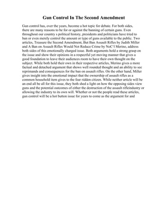 Gun Control In The Second Amendment
Gun control has, over the years, become a hot topic for debate. For both sides,
there are many reasons to be for or against the banning of certain guns. Even
throughout our country s political history, presidents and politicians have tried to
ban or even merely control the amount or type of guns available to the public. Two
articles, Treasure the Second Amendment, But Ban Assault Rifles by Judith Miller
and A Ban on Assault Rifles Would Not Reduce Crime by NoС‘l Merino, address
both sides of this emotionally charged issue. Both arguments hold a strong grasp on
the issue and show their opinions in a respectful yet moving manner that gives a
good foundation to leave their audiences room to have their own thought on the
subject. While both hold their own in their respective articles, Merino gives a more
factual and detached argument that shows well rounded thought and an ability to see
reprimands and consequences for the ban on assault rifles. On the other hand, Miller
gives insight into the emotional impact that the ownership of assault rifles as a
common household item gives to the fear ridden citizen. While neither article will be
an end all be all for this issue, they both shed a light on how the opposing sides view
guns and the potential outcomes of either the destruction of the assault rifleindustry or
allowing the industry to its own will. Whether or not the people read these articles,
gun control will be a hot button issue for years to come as the argument for and
 