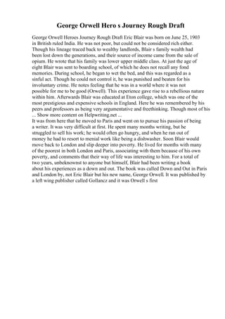 George Orwell Hero s Journey Rough Draft
George Orwell Heroes Journey Rough Draft Eric Blair was born on June 25, 1903
in British ruled India. He was not poor, but could not be considered rich either.
Though his lineage traced back to wealthy landlords, Blair s family wealth had
been lost down the generations, and their source of income came from the sale of
opium. He wrote that his family was lower upper middle class. At just the age of
eight Blair was sent to boarding school, of which he does not recall any fond
memories. During school, he began to wet the bed, and this was regarded as a
sinful act. Though he could not control it, he was punished and beaten for his
involuntary crime. He notes feeling that he was in a world where it was not
possible for me to be good (Orwell). This experience gave rise to a rebellious nature
within him. Afterwards Blair was educated at Eton college, which was one of the
most prestigious and expensive schools in England. Here he was remembered by his
peers and professors as being very argumentative and freethinking. Though most of his
... Show more content on Helpwriting.net ...
It was from here that he moved to Paris and went on to pursue his passion of being
a writer. It was very difficult at first. He spent many months writing, but he
struggled to sell his work; he would often go hungry, and when he ran out of
money he had to resort to menial work like being a dishwasher. Soon Blair would
move back to London and slip deeper into poverty. He lived for months with many
of the poorest in both London and Paris, associating with them because of his own
poverty, and comments that their way of life was interesting to him. For a total of
two years, unbeknownst to anyone but himself, Blair had been writing a book
about his experiences as a down and out. The book was called Down and Out in Paris
and London by, not Eric Blair but his new name, George Orwell. It was published by
a left wing publisher called Gollancz and it was Orwell s first
 
