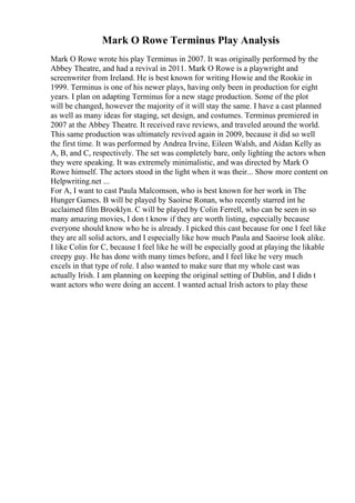 Mark O Rowe Terminus Play Analysis
Mark O Rowe wrote his play Terminus in 2007. It was originally performed by the
Abbey Theatre, and had a revival in 2011. Mark O Rowe is a playwright and
screenwriter from Ireland. He is best known for writing Howie and the Rookie in
1999. Terminus is one of his newer plays, having only been in production for eight
years. I plan on adapting Terminus for a new stage production. Some of the plot
will be changed, however the majority of it will stay the same. I have a cast planned
as well as many ideas for staging, set design, and costumes. Terminus premiered in
2007 at the Abbey Theatre. It received rave reviews, and traveled around the world.
This same production was ultimately revived again in 2009, because it did so well
the first time. It was performed by Andrea Irvine, Eileen Walsh, and Aidan Kelly as
A, B, and C, respectively. The set was completely bare, only lighting the actors when
they were speaking. It was extremely minimalistic, and was directed by Mark O
Rowe himself. The actors stood in the light when it was their... Show more content on
Helpwriting.net ...
For A, I want to cast Paula Malcomson, who is best known for her work in The
Hunger Games. B will be played by Saoirse Ronan, who recently starred int he
acclaimed film Brooklyn. C will be played by Colin Ferrell, who can be seen in so
many amazing movies, I don t know if they are worth listing, especially because
everyone should know who he is already. I picked this cast because for one I feel like
they are all solid actors, and I especially like how much Paula and Saoirse look alike.
I like Colin for C, because I feel like he will be especially good at playing the likable
creepy guy. He has done with many times before, and I feel like he very much
excels in that type of role. I also wanted to make sure that my whole cast was
actually Irish. I am planning on keeping the original setting of Dublin, and I didn t
want actors who were doing an accent. I wanted actual Irish actors to play these
 