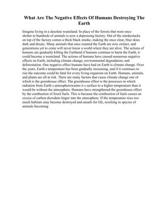 What Are The Negative Effects Of Humans Destroying The
Earth
Imagine living in a desolate wasteland. In place of the forests that were once
shelter to hundreds of animals is now a depressing factory. Out of the smokestacks
on top of the factory comes a thick black smoke, making the once clear, blue skies
dark and dreary. Many animals that once roamed the Earth are now extinct, and
generations yet to come will never know a world where they are alive. The actions of
humans are gradually killing the Earthand if humans continue to harm the Earth, it
could become a wasteland. The actions of humans have caused numerous negative
effects on Earth, including climate change, environmental degradation, and
deforestation. One negative effect humans have had on Earth is climate change. Over
the years, Earth s temperature has been gradually increasing, and if it continues to
rise the outcome could be fatal for every living organism on Earth. Humans, animals,
and plants are all at risk. There are many factors that cause climate change one of
which is the greenhouse effect. The greenhouse effect is the processes in which
radiation from Earth s atmospherewarms it s surface to a higher temperature than it
would be without the atmosphere. Humans have strengthened the greenhouse effect
by the combustion of fossil fuels. This is because the combustion of fuels causes an
excess of carbon dioxideto linger into the atmosphere. If the temperature rises too
much habitats may become destroyed and unsafe for life, resulting in species of
animals becoming
 