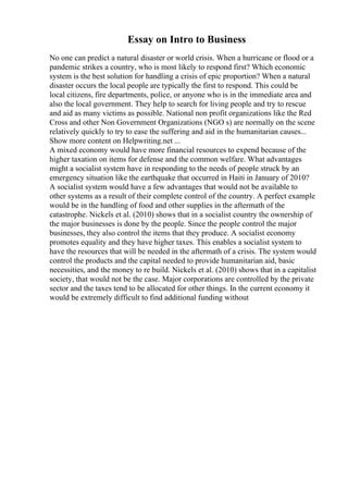Essay on Intro to Business
No one can predict a natural disaster or world crisis. When a hurricane or flood or a
pandemic strikes a country, who is most likely to respond first? Which economic
system is the best solution for handling a crisis of epic proportion? When a natural
disaster occurs the local people are typically the first to respond. This could be
local citizens, fire departments, police, or anyone who is in the immediate area and
also the local government. They help to search for living people and try to rescue
and aid as many victims as possible. National non profit organizations like the Red
Cross and other Non Government Organizations (NGO s) are normally on the scene
relatively quickly to try to ease the suffering and aid in the humanitarian causes...
Show more content on Helpwriting.net ...
A mixed economy would have more financial resources to expend because of the
higher taxation on items for defense and the common welfare. What advantages
might a socialist system have in responding to the needs of people struck by an
emergency situation like the earthquake that occurred in Haiti in January of 2010?
A socialist system would have a few advantages that would not be available to
other systems as a result of their complete control of the country. A perfect example
would be in the handling of food and other supplies in the aftermath of the
catastrophe. Nickels et al. (2010) shows that in a socialist country the ownership of
the major businesses is done by the people. Since the people control the major
businesses, they also control the items that they produce. A socialist economy
promotes equality and they have higher taxes. This enables a socialist system to
have the resources that will be needed in the aftermath of a crisis. The system would
control the products and the capital needed to provide humanitarian aid, basic
necessities, and the money to re build. Nickels et al. (2010) shows that in a capitalist
society, that would not be the case. Major corporations are controlled by the private
sector and the taxes tend to be allocated for other things. In the current economy it
would be extremely difficult to find additional funding without
 