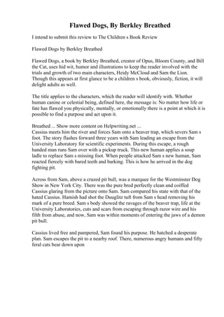 Flawed Dogs, By Berkley Breathed
I intend to submit this review to The Children s Book Review
Flawed Dogs by Berkley Breathed
Flawed Dogs, a book by Berkley Breathed, creator of Opus, Bloom County, and Bill
the Cat, uses hid wit, humor and illustrations to keep the reader involved with the
trials and growth of two main characters, Heidy McCloud and Sam the Lion.
Though this appears at first glance to be a children s book, obviously, fiction, it will
delight adults as well.
The title applies to the characters, which the reader will identify with. Whether
human canine or celestial being, defined here, the message is: No matter how life or
fate has flawed you physically, mentally, or emotionally there is a point at which it is
possible to find a purpose and act upon it.
Breathed ... Show more content on Helpwriting.net ...
Cassius meets him the river and forces Sam onto a beaver trap, which severs Sam s
foot. The story flashes forward three years with Sam leading an escape from the
University Laboratory for scientific experiments. During this escape, a rough
handed man runs Sam over with a pickup truck. This new human applies a soup
ladle to replace Sam s missing foot. When people attacked Sam s new human, Sam
reacted fiercely with bared teeth and barking. This is how he arrived in the dog
fighting pit.
Across from Sam, above a crazed pit bull, was a marquee for the Westminster Dog
Show in New York City. There was the pure bred perfectly clean and coiffed
Cassius glaring from the picture onto Sam. Sam compared his state with that of the
hated Cassius. Hamish had shot the Duuglitz tuft from Sam s head removing his
mark of a pure breed. Sam s body showed the ravages of the beaver trap, life at the
University Laboratories, cuts and scars from escaping through razor wire and his
filth from abuse, and now, Sam was within moments of entering the jaws of a demon
pit bull.
Cassius lived free and pampered, Sam found his purpose. He hatched a desperate
plan. Sam escapes the pit to a nearby roof. There, numerous angry humans and fifty
feral cats bear down upon
 
