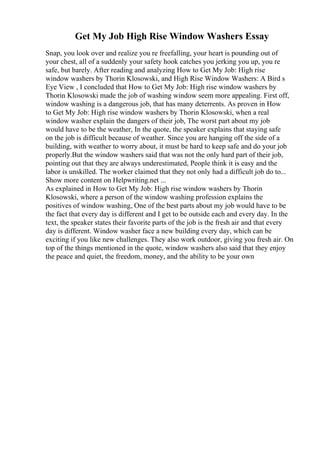 Get My Job High Rise Window Washers Essay
Snap, you look over and realize you re freefalling, your heart is pounding out of
your chest, all of a suddenly your safety hook catches you jerking you up, you re
safe, but barely. After reading and analyzing How to Get My Job: High rise
window washers by Thorin Klosowski, and High Rise Window Washers: A Bird s
Eye View , I concluded that How to Get My Job: High rise window washers by
Thorin Klosowski made the job of washing window seem more appealing. First off,
window washing is a dangerous job, that has many deterrents. As proven in How
to Get My Job: High rise window washers by Thorin Klosowski, when a real
window washer explain the dangers of their job, The worst part about my job
would have to be the weather, In the quote, the speaker explains that staying safe
on the job is difficult because of weather. Since you are hanging off the side of a
building, with weather to worry about, it must be hard to keep safe and do your job
properly.But the window washers said that was not the only hard part of their job,
pointing out that they are always underestimated, People think it is easy and the
labor is unskilled. The worker claimed that they not only had a difficult job do to...
Show more content on Helpwriting.net ...
As explained in How to Get My Job: High rise window washers by Thorin
Klosowski, where a person of the window washing profession explains the
positives of window washing, One of the best parts about my job would have to be
the fact that every day is different and I get to be outside each and every day. In the
text, the speaker states their favorite parts of the job is the fresh air and that every
day is different. Window washer face a new building every day, which can be
exciting if you like new challenges. They also work outdoor, giving you fresh air. On
top of the things mentioned in the quote, window washers also said that they enjoy
the peace and quiet, the freedom, money, and the ability to be your own
 