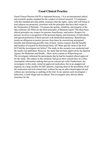 Good Clinical Practice
Good Clinical Practice (GCP) is important because, 1 It is an international ethical
and scientific quality standard for the conduct of clinical research. 2 Compliance
with this standard provides public assurance that the rights, safety and well being of
trial subjects are protected, consistent with the principles that have their origin in
the Declaration of Helsinki. 3 It assures the quality, reliability and integrity of the
data collected. Q2 What are the three principles of Belmont report? The three basic
ethical principles are; respect for persons, beneficence, and justice. Respect for
persons involves a recognition of the personal dignity and autonomy of individuals,
and special protection of those persons with diminished autonomy. Beneficence
entails an obligation to protect persons from harm by maximizing anticipated
benefits and minimizing possible risks of harm. Justice requires that the benefits
and burdens of research be distributed fairly. Q3 What specific areas of the ICH
GCP did the investigator not follow? The study in this scenario was conducted and
the results was published. However, the study had not been approved by the Spanish
Agency for Medicines and Health... Show more content on Helpwriting.net ...
The investigator informed the participants that he had his hospital ethical approval
for the study. The subject in this situation, had given their consent base on a false
/incomplete information making their given consent not valid. Furthermore, the
investigator in this study, tested an approved medication, but in an unapproved
regimen on a large number for HIV patients, exposing them to the possibility of all
the medication and trial related risks, without having an ethics board approval and
without any monitoring or auditing of the trial. In my opinion such investigator s
behaviour, is both illegal and un ethical. The investigator also, did not obtain
insurance for the
 