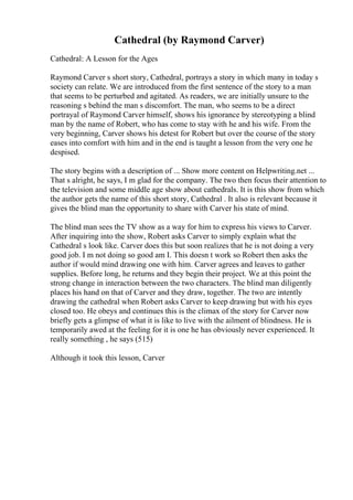 Cathedral (by Raymond Carver)
Cathedral: A Lesson for the Ages
Raymond Carver s short story, Cathedral, portrays a story in which many in today s
society can relate. We are introduced from the first sentence of the story to a man
that seems to be perturbed and agitated. As readers, we are initially unsure to the
reasoning s behind the man s discomfort. The man, who seems to be a direct
portrayal of Raymond Carver himself, shows his ignorance by stereotyping a blind
man by the name of Robert, who has come to stay with he and his wife. From the
very beginning, Carver shows his detest for Robert but over the course of the story
eases into comfort with him and in the end is taught a lesson from the very one he
despised.
The story begins with a description of ... Show more content on Helpwriting.net ...
That s alright, he says, I m glad for the company. The two then focus their attention to
the television and some middle age show about cathedrals. It is this show from which
the author gets the name of this short story, Cathedral . It also is relevant because it
gives the blind man the opportunity to share with Carver his state of mind.
The blind man sees the TV show as a way for him to express his views to Carver.
After inquiring into the show, Robert asks Carver to simply explain what the
Cathedral s look like. Carver does this but soon realizes that he is not doing a very
good job. I m not doing so good am I. This doesn t work so Robert then asks the
author if would mind drawing one with him. Carver agrees and leaves to gather
supplies. Before long, he returns and they begin their project. We at this point the
strong change in interaction between the two characters. The blind man diligently
places his hand on that of Carver and they draw, together. The two are intently
drawing the cathedral when Robert asks Carver to keep drawing but with his eyes
closed too. He obeys and continues this is the climax of the story for Carver now
briefly gets a glimpse of what it is like to live with the ailment of blindness. He is
temporarily awed at the feeling for it is one he has obviously never experienced. It
really something , he says (515)
Although it took this lesson, Carver
 