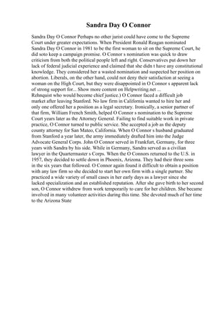 Sandra Day O Connor
Sandra Day O Connor Perhaps no other jurist could have come to the Supreme
Court under greater expectations. When President Ronald Reagan nominated
Sandra Day O Connor in 1981 to be the first woman to sit on the Supreme Court, he
did soto keep a campaign promise. O Connor s nomination was quick to draw
criticism from both the political people left and right. Conservatives put down her
lack of federal judicial experience and claimed that she didn t have any constitutional
knowledge. They considered her a wasted nomination and suspected her position on
abortion. Liberals, on the other hand, could not deny their satisfaction at seeing a
woman on the High Court, but they were disappointed in O Connor s apparent lack
of strong support for... Show more content on Helpwriting.net ...
Rehnquist who would become chief justice.) O Connor faced a difficult job
market after leaving Stanford. No law firm in California wanted to hire her and
only one offered her a position as a legal secretary. Ironically, a senior partner of
that firm, William French Smith, helped O Connor s nomination to the Supreme
Court years later as the Attorney General. Failing to find suitable work in private
practice, O Connor turned to public service. She accepted a job as the deputy
county attorney for San Mateo, California. When O Connor s husband graduated
from Stanford a year later, the army immediately drafted him into the Judge
Advocate General Corps. John O Connor served in Frankfurt, Germany, for three
years with Sandra by his side. While in Germany, Sandra served as a civilian
lawyer in the Quartermaster s Corps. When the O Connors returned to the U.S. in
1957, they decided to settle down in Phoenix, Arizona. They had their three sons
in the six years that followed. O Connor again found it difficult to obtain a position
with any law firm so she decided to start her own firm with a single partner. She
practiced a wide variety of small cases in her early days as a lawyer since she
lacked specialization and an established reputation. After she gave birth to her second
son, O Connor withdrew from work temporarily to care for her children. She became
involved in many volunteer activities during this time. She devoted much of her time
to the Arizona State
 