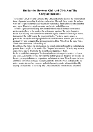 Similarities Between Girl And Girls And The
Chrysanthemums
The stories: Girl, Boys and Girls and The Chrysanthemums discuss the controversial
issue of gender inequality, feminism and sexism. Through these stories the authors
were able to prioritize the unfair treatment women had been submissive to since the
early ages. These three stories contain similarities and differences.
The most significant similarity between the three stories is the role their female
protagonists plays. In the stories, the actions and words of the main characters
reveal how society consider men the dominant figure and how women s job was to
take care of the children and the household tasks. The three stories shares a
patriarchal society in which people believed in the idea that women gain self worth,
productivity and respectability from domesticity. Elisa Allen from the story The...
Show more content on Helpwriting.net ...
In addition, the stories put emphasis on the social criticism brought upon the female
gender. For example, in the stories The Chrysanthemums and Girls the way women
dressed was key to determine the morality and decency of them.
In the story Girl the concept of feminism is observe through the mothers believes
and ideas. An example would be when the mother gave her daughter life lessons on
how to grow up to become a respectable and decent woman. These lessons included
emphasis on women s image, character, identity, domestic roles and sexuality. In
others words, the mother connotes and reinforces the gender roles established by
society s stereotypes. In the story The Chrysanthemums feminism and sexism is
 