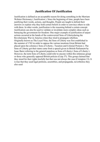 Justification Of Justification
Justification is defined as an acceptable reason for doing something in the Merriam
Webster Dictionary ( Justification ). Since the beginning of time, people have been
justifying their words, actions, and thoughts. People are taught to defend their
answers or explain why they hold certain beliefs in order to convince others to side
with them. In other words, justification is the reasoning behind a certain concept.
Justification can also be used to validate or invalidate more complex ideas such as
betraying the government for freedom. One major example of justification of unjust
actions occurred at the hands of the controversial Sons of Libertyduring the
Revolutionary War in America when they tried to propagate rebellion.
Originally known as The Loyal Nine, the Sons of Liberty was first established in
the summer of 1765 in order to oppose the various taxations Great Britain had
placed upon the colonies ( Sons of Liberty ; Taxation and Colonial Protests ). The
Sons of Liberty got their name came from a speech given in British Parliament by
Isaac Barre referring to the general populous as Sons of Liberty ( Sons of Liberty ).
However, the term Sons of Liberty could refer to anyone within this infamous group
or those who generally opposed British policies (Carp 37). This group claimed that
they stood for their rights lawfully but that was not always the case (Crompton 13). It
is true that they used legal petitions, assemblies, and propaganda, nevertheless they
also used
 