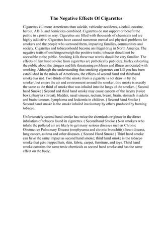 The Negative Effects Of Cigarettes
Cigarettes kill more Americans than suicide, vehicular accidents, alcohol, cocaine,
heroin, ADIS, and homicides combined. Cigarettes do not support or benefit the
public in a positive way. Cigarettes are filled with thousands of chemicals and are
highly addictive. Cigarettes have caused numerous mental and physical problems for
smokers and the people who surround them, impacting families, communities and
society. Cigarettes and tobaccoshould become an illegal drug in North America. The
negative traits of smokingoutweigh the positive traits; tobacco should not be
accessible to the public. Smoking kills these two words should be very familiar. The
effects of first hand smoke from cigarettes are pathetically publicize, barley educating
the public about the dangers and life threatening problems and illness associated with
smoking. Although the understanding that smoking cigarettes can kill you has been
established in the minds of Americans, the effects of second hand and thirdhand
smoke has not. Two thirds of the smoke from a cigarette is not draw in by the
smoker, but enters the air and environment around the smoker, this smoke is exactly
the same as the third of smoke that was inhaled into the lungs of the smoker. ( Second
hand Smoke ) Second and third hand smoke may cause cancers of the larynx (voice
box), pharynx (throat), bladder, nasal sinuses, rectum, breast, brain, stomach in adults
and brain tumours, lymphoma and leukemia in children. ( Second hand Smoke )
Second hand smoke is the smoke inhaled involuntary by others produced by burning
tobacco.
Unfortunately second hand smoke has twice the chemicals originate in the direct
inhalation of tobacco found in cigarettes. ( Secondhand Smoke ) Non smokers who
inhale the polluted air are likely to get many serious diseases such as Chronic
Obstructive Pulmonary Disease (emphysema and chronic bronchitis), heart disease,
lung cancer, asthma and other diseases. ( Second Hand Smoke ) Third hand smoke
can have the same impact as second hand smoke; third hand smoke is the tobacco
smoke that gets trapped hair, skin, fabric, carpet, furniture, and toys. Third hand
smoke contains the same toxic chemicals as second hand smoke and has the same
effect on the body;
 