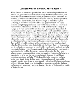 Analysis Of Fun Home By Alison Bechdel
Alison Bechdel, a literary and queer theorist herself who would go on to coin the
Bechdel test, grew up in close proximity to theory. In a family of academics, with
her teacher father and former actress mother, Bechdel was always surrounded by
literature, so when it comes to self discovery of her sexuality, it s no surprise that
she turns to the literary realm, from Rubyfruit Jungle to the Oxford English
Dictionary, to understand herself. Bechdel s first graphic memoir, Fun Home,
examines her upbringing in a funeral home with her cold mother and her closeted
bisexual father, who commits suicide soon after Bechdel leaves for college. It
engages in frequent literary and theory illusions, beginning from the mention of
Icarian Games on the very first page. While Bechdel s work seems like it could be
easily situated in structuralist theory, the work easily lends itself to a multiplicity of
meanings, an inherent feature of deconstructionwork that allows readers to veer into
feminist theory, queer theory, or even Marxist theory. Just as Bechdel rewrites and
reframes the events of her formative years multiple times throughout the novel, the
novel particularly lends itself to structuralist, deconstruction, queer, and feminist
theory, which all lead to particularly illuminating readings that compliment each
other. Fun Home perhaps most glaringly fits into the literary theory of structuralism,
and its application becomes easy as soon Bechdel introduces the readers to her father
s constant rebuilding of their home on page 5. One of structuralism s main tenants is
understanding the world as discursively constructed, meaning that there is no
inherent essence or nature that informs one s production, whether that be behavior or
presentation or style, and that one then understands the world through binary
opposition and discourse (Parker 77 81). Bechdel s father produces a perfected
period piece facade for the Bechdel home, which simultaneously indulged his
obsessive love for home decor, an interest usually only allowed for homosexual men,
while providing the facade of an idealized happy homeplace. Analyzing the home s
surface structure would prove unfruitful for conveying any of the internalized conflict
of the family, and
 