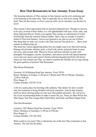 Best Thai Restaurants in San Antonio, Texas Essay
The booming industry of Thai cuisines in San Antonio can be a bit confusing and
overwhelming at the same time. That is especially for us who loves eating Thai
food. Thus for this reason, we have come up with a list to introduce you the best in
town!
Thai cuisine is best represented with its aromatic balanced taste. Though it is known
to be spicy in most of their dishes, it is still apprehended with sour, sweet, salty, and
bitter (optional) flavors. Some even regards Thai cuisine as a delineation of Asian
food besides from the eminent Chinese dishes. That s why no wonder it created a
bunch of Thai food fanatics. And we are pleased to say that we are one of them.
One thing that we truly can t resist is the Thai iced tea! Our meal isn t ... Show more
content on Helpwriting.net ...
The menu has various appetizing dishes but you might want to try their best tasting
Panang (sliced tender chicken, pork, or beef with carrots and green beans in spicy
red curry, and coconut milk. Moreover Sweet and Sour (chicken or pork with
pineapple, bell peppers, carrots, cucumbers, and onions served with special jasmine
sweet and sour sauce) and Lemon Chicken (chicken breaded and fried with lemon
sauce) are real winners too! Plus, we need to mention the friendly service tops among
the great qualities of jasmine Thai Restaurant.
Thai House Restaurant
Location: 4114 Rittiman Road San Antonio, Texas 78218
Hours: Mondays to Fridays 11:00 am to 3:00 pm and 5:00 to 9:00 pm; Saturdays
12:00 to 9:00 pm
Price Range: $
Contact Number: 210 657 9126
A bit of a scanty place but bursting with authentic Thai dishes! So don t wonder
why this restaurant is being flooded with loyal customers. And for that instance,
dwell on these enticing dishes on your next Thai palette adventure. We will give a
list of our recommended dishes to make it easier for you. These are Phad Woon Sen,
Thai Topaz, Pad Thai, Ginger Beef, Basil Beef, and Garlic and Black Pepper Pork.
Thai Dee Restaurant
Location: 5307 Blanco Road San Antonio, Texas 78216
Hours: Mondays to Saturdays 11:00 am to 9:00 pm
Price Range: $
Contact Number: 210 342 3622
What could we say more? This is absolutely one of the best Thai restaurants in San
Antonio. The sure fire hit dishes
 