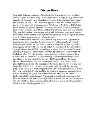 Princess Diana
Snap, click followed by dozens of flashing lights. Diana Spencer got out of her
vehicle to go to one of her many charity organizations. Everyday Lady Spencer had
to deal with the public. Lady Diana Francis Spencer led a privileged background.
She was born on July 1, 1961. She was supposed to be a boy. But boy were her
parents in for a surprise. Diana grew up at Park House in Norfolk. In 1967, When
Diana was six, her parents separated. Eventually they were divorced and both of
them went on to marry again. Diana and the other children found this very difficult.
They saw their mother, but continued to live with their father. A series of nannies
took care of them when they were not at boarding school. From the age of six, Diana
went to... Show more content on Helpwriting.net ...
Diana had known the Prince as a child, but not very well, he was 12 years older
than she, and lately Diana had thought of him only as her sister Sarah s friend.
That weekend, Charles noticed Diana. Later he remembered her as a very jolly,
amusing, and attractive 16 year old, full of fun. As time passed, they got to know
each other better. In mid 1980 rumors began to spread that Charles and Diana were
about to get engaged. So many media reporters pestered Diana to know the truth.
On February 24, 1981, the world was let in on the secret. It was announced that
Charles, now 31, and Diana, 19, were to marry. After the announcement, Diana
moved out of her apartment. First she moved to Clarence House, the Queen
Mother s London home, then into Buckingham Palace. There she was better
protected from the media who hounded her day in and day out. The wedding was
planned for July 29, 1981. Massive preparations had to be made for this huge
public event. Diana also had to prepare herself for becoming the Princess of Wales
in 71 years. After July 29, she would be the third most important woman in Great
Britain, after only the Queen and the Queen Mother. How was the former
kindergarten helper going to cope? What, exactly, would she be expected to do?
First and foremost, she would have to give birth to a male heir for Prince Charles, a
son who would one day become King himself. She would also have to accompany
Charles on his various appearances in
 
