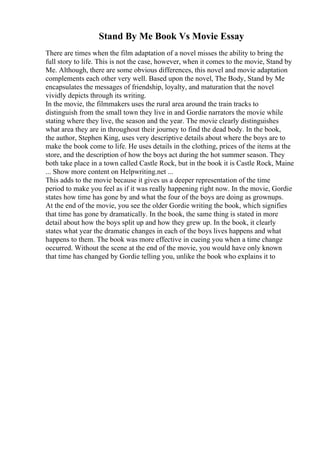 Stand By Me Book Vs Movie Essay
There are times when the film adaptation of a novel misses the ability to bring the
full story to life. This is not the case, however, when it comes to the movie, Stand by
Me. Although, there are some obvious differences, this novel and movie adaptation
complements each other very well. Based upon the novel, The Body, Stand by Me
encapsulates the messages of friendship, loyalty, and maturation that the novel
vividly depicts through its writing.
In the movie, the filmmakers uses the rural area around the train tracks to
distinguish from the small town they live in and Gordie narrators the movie while
stating where they live, the season and the year. The movie clearly distinguishes
what area they are in throughout their journey to find the dead body. In the book,
the author, Stephen King, uses very descriptive details about where the boys are to
make the book come to life. He uses details in the clothing, prices of the items at the
store, and the description of how the boys act during the hot summer season. They
both take place in a town called Castle Rock, but in the book it is Castle Rock, Maine
... Show more content on Helpwriting.net ...
This adds to the movie because it gives us a deeper representation of the time
period to make you feel as if it was really happening right now. In the movie, Gordie
states how time has gone by and what the four of the boys are doing as grownups.
At the end of the movie, you see the older Gordie writing the book, which signifies
that time has gone by dramatically. In the book, the same thing is stated in more
detail about how the boys split up and how they grew up. In the book, it clearly
states what year the dramatic changes in each of the boys lives happens and what
happens to them. The book was more effective in cueing you when a time change
occurred. Without the scene at the end of the movie, you would have only known
that time has changed by Gordie telling you, unlike the book who explains it to
 