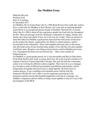 Joe Maddon Essay
Malcolm McLeod
Professor Fish
Intro To Coaching
01 December 2017
Joe Maddon: We re Gonna Party Like It s 1908 Book Review One could only wish to
have a coach like Joe Maddon in their lifetime. Joe is not only an amazing baseball
coach but he is an exceptional person outside of baseball. The book We re Gonna
Party Like It s 1908 is about all the experiences people have had with Joe throughout
his life. There are passages from his old players, teammates in college, friends, and
family, they all go into depth of how Joe is the way he is today. There are dozens of
traits that make Joe Maddon a good person and coach but what stuck out the most
are his respect for players, organization, his ability to connect players, and his
involvement in his community. These traits together and many more is the reason
why this book exists, he has touched many people s lives and they all came together
to tell their story. Respect is one thing everyone desires and Joe Maddon gives tons
of it. Throughout the book you can tell from the ... Show more content on
Helpwriting.net ...
Joe Maddon is a great people person, he is very personable and likes to help others.
In the book Sarah Lauch wrote a section about Joe, she is the executive producer of
original content at Comcast SportsNet Chicago. She said, He built the community
center to try to bring the different cultures together. That s how he is as a manager,
too. He takes a team of different personalities and different nationalities, and he
brings them all together.che knows how to speak Spanish. He knows how to
connect players. It was a melding of his baseball career with his real life
hometown (Wolfe 46). Joe is able to use his experience growing up in his
hometown and the lessons that baseball taught him to his job as a manager. Joe
Maddon s uniqueness and his ability to bring a team together is why he is one of the
top managers in the MLB
 