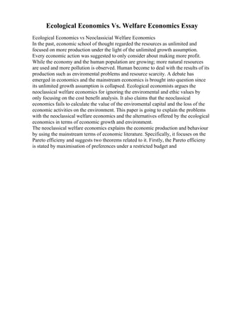 Ecological Economics Vs. Welfare Economics Essay
Ecological Economics vs Neoclassicial Welfare Economics
In the past, economic school of thought regarded the resources as unlimited and
focused on more production under the light of the unlimited growth assumption.
Every economic action was suggested to only consider about making more profit.
While the economy and the human population are growing; more natural resources
are used and more pollution is observed. Human become to deal with the results of its
production such as enviromental problems and resource scarcity. A debate has
emerged in economics and the mainstream economics is brought into question since
its unlimited growth assumption is collapsed. Ecological economists argues the
neoclassical welfare economics for ignoring the enviromental and ethic values by
only focusing on the cost benefit analysis. It also claims that the neoclassical
economics fails to calculate the value of the enviromental capital and the loss of the
economic activities on the environment. This paper is going to explain the problems
with the neoclassical welfare economics and the alternatives offered by the ecological
economics in terms of economic growth and environment.
The neoclassical welfare economics explains the economic production and behaviour
by using the mainstream terms of economic literature. Specifically, it focuses on the
Pareto efficieny and suggests two theorems related to it. Firstly, the Pareto efficieny
is stated by maximisation of preferences under a restricted budget and
 