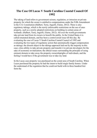 The Case Of Lucas V South Carolina Coastal Council Of
1992
The taking of land refers to government seizure, regulation, or intrusion on private
property for which the owner is entitled to compensations under the Fifth Amendment
to the U.S. Constitution (Halbert, Terry, Inguilli, Elaine, 2012). There is also
regulatory takings, which is the newly enforceable restrictions on the use of ones
property, such as a newly adopted restrictions on building in certain areas of
wetlands. (Halbert, Terry, Inguilli, Elaine, 2012). All over the world governments
take private land from its owners to benefit the public. In the United States it is
called emanated domain, and has been a controversial issue till this day. By
evaluating the case of Lucas V South Carolina Coastal Council of 1992 and
evaluating the two types of regulatory action that automatically trigger compensation
as takings; the dissent object to the takings approach laid out by the majority in this
case; cities ability to take private property and transfer it to private developers for the
sake of economic revitalization; the ethical issues surrounding the principle of using
eminent domain to take away the property ownershiprights of individuals; and the
feeling I would have if the government was to take my land.
In the Lucas case property was purchased on the costal area of South Carolina. When
Lucas purchased the property he had the intent to build single family homes. Under
the understand of the regulation that he could not build with in three hundred feet
form the
 