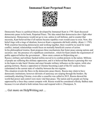 Immanuel Kant Perpetual Peace
Democratic Peace is a political theory developed by Immanuel Kant in 1795. Kant discussed
democratic peace in his book, Perpetual Peace. The idea stated that democracies don t fight other
democracies. Democracies would not go to war, unless in self defense, and to counter that
necessity, Kant believed that if all nations became republics wars would cease to exist. Now, this
belief rings with a tinge of idealism, however Kant s arguments did hold validity. (Kant, I. 1795)
With countries becoming democracies and working together, there would be no need for waror
conflict, instead, relationships would focus on mutually beneficial courses of action.
In his philosophical treatise, Kant proposes three mechanisms that foster peace among nations and
societies: one: the presence of a republican constitution , which for Kant entails the requirement of
public approval before the government ... Show more content on Helpwriting.net ...
Russia s military and military backed militia moved in to combat protests in the nation. Millions
of people are suffering this military oppression, and it is believed that Russia is persuing this war
in the hopes to take back Ukraine and enact broader military influence on the region, while also
gaining territory. Russia s opposition to Ukraine becoming a part of the EU seems to have
culminated in the current state of volatility between the two regions.
This situation reveals the flaws in the democratic peace theory. Russia may claim to have
democratic institutions; however old traits of autocracy are seeping through the borders. By
continually attacking Ukraine, even after a ceasefire was called in 2015, Russia showed the
world that power and control were more vital than peace. The nation and its people are being
oppressed by a force they cannot compete with. Russia would be considered a Rocky Balboa state
because it is not afraid to both initiate force and respond with it. (Thompson, N.
... Get more on HelpWriting.net ...
 