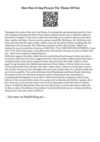 How Does Irving Present The Theme Of Fate
Throughout the course of the novel, the theme of accepting fate and submitting oneself to God s
will is displayed through the faith of Owen Meany and the resolute tone in which he addresses
this belief. In chapter 7 of the novel, when Owen and John go on search to find out more about
John s mother and father, Owen is met by a person named Mr. McSwiney. Mr. McSwiney and
Owen talk and when the topic of John s father comes up, the belief of Owen accepting fate and
submitting will to God arises. Mr. McSwiney mentions to Owen that if [John s father] was
looking for you, he would have found you. GOD WILL TELL HIM WHO HIS FATHER IS, Owen
said. (7.181 182) In this quote, Irving depicts how fate and free will seem to exist in conflict with
one... Show more content on Helpwriting.net ...
McSwiney suggests that John s father has not revealed himself yet because he does not want to
an exercise of his free will. Owen suggests that fate will reveal John s father because Owen has a
complete belief in God, and according to Owen, God will reveal who John s father is. Once
again, Irving illustrates how faithful and submissive Owen Meany is that he believes his voice
is from God and that God will show who John s father really is. However, Irving shows us how
fate and free will seem to exist throughout the novel and at points these two concepts collide and
seem to be in conflict. This is shown between John Wheelwright and Owen Meany John being
the symbol of free will, and Owen being the symbol of believing in fate. John believes
everything that has happened it is by choice, while Owen believes everything is fated. Owen
believes in fate so much that he knows he s going to die on that date and that he is going to die a
hero. However, if one sees the events in the novel, Irving makes it look like Owen is making
choices to fulfill the fated dream. Owen has seen that he dies as a hero and wants to make sure
he dies as a hero. Nevertheless, Owen claims it to be fated but John says it s a dream and Owen,
using his free will, only wants to fulfill his
... Get more on HelpWriting.net ...
 