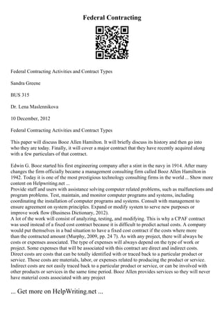 Federal Contracting
Federal Contracting Activities and Contract Types
Sandra Greene
BUS 315
Dr. Lena Maslennikova
10 December, 2012
Federal Contracting Activities and Contract Types
This paper will discuss Booz Allen Hamilton. It will briefly discuss its history and then go into
who they are today. Finally, it will cover a major contract that they have recently acquired along
with a few particulars of that contract.
Edwin G. Booz started his first engineering company after a stint in the navy in 1914. After many
changes the firm officially became a management consulting firm called Booz Allen Hamilton in
1942. Today it is one of the most prestigious technology consulting firms in the world ... Show more
content on Helpwriting.net ...
Provide staff and users with assistance solving computer related problems, such as malfunctions and
program problems. Test, maintain, and monitor computer programs and systems, including
coordinating the installation of computer programs and systems. Consult with management to
ensure agreement on system principles. Expand or modify system to serve new purposes or
improve work flow (Business Dictionary, 2012).
A lot of the work will consist of analyzing, testing, and modifying. This is why a CPAF contract
was used instead of a fixed cost contract because it is difficult to predict actual costs. A company
would put themselves in a bad situation to have a fixed cost contract if the costs where more
than the contracted amount (Murphy, 2009, pp. 24 7). As with any project, there will always be
costs or expenses associated. The type of expenses will always depend on the type of work or
project. Some expenses that will be associated with this contract are direct and indirect costs.
Direct costs are costs that can be totally identified with or traced back to a particular product or
service. Those costs are materials, labor, or expenses related to producing the product or service.
Indirect costs are not easily traced back to a particular product or service, or can be involved with
other products or services in the same time period. Booz Allen provides services so they will never
have material costs associated with any project
... Get more on HelpWriting.net ...
 