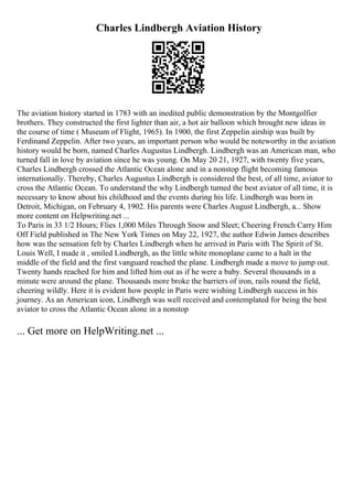 Charles Lindbergh Aviation History
The aviation history started in 1783 with an inedited public demonstration by the Montgolfier
brothers. They constructed the first lighter than air, a hot air balloon which brought new ideas in
the course of time ( Museum of Flight, 1965). In 1900, the first Zeppelin airship was built by
Ferdinand Zeppelin. After two years, an important person who would be noteworthy in the aviation
history would be born, named Charles Augustus Lindbergh. Lindbergh was an American man, who
turned fall in love by aviation since he was young. On May 20 21, 1927, with twenty five years,
Charles Lindbergh crossed the Atlantic Ocean alone and in a nonstop flight becoming famous
internationally. Thereby, Charles Augustus Lindbergh is considered the best, of all time, aviator to
cross the Atlantic Ocean. To understand the why Lindbergh turned the best aviator of all time, it is
necessary to know about his childhood and the events during his life. Lindbergh was born in
Detroit, Michigan, on February 4, 1902. His parents were Charles August Lindbergh, a... Show
more content on Helpwriting.net ...
To Paris in 33 1/2 Hours; Flies 1,000 Miles Through Snow and Sleet; Cheering French Carry Him
Off Field published in The New York Times on May 22, 1927, the author Edwin James describes
how was the sensation felt by Charles Lindbergh when he arrived in Paris with The Spirit of St.
Louis Well, I made it , smiled Lindbergh, as the little white monoplane came to a halt in the
middle of the field and the first vanguard reached the plane. Lindbergh made a move to jump out.
Twenty hands reached for him and lifted him out as if he were a baby. Several thousands in a
minute were around the plane. Thousands more broke the barriers of iron, rails round the field,
cheering wildly. Here it is evident how people in Paris were wishing Lindbergh success in his
journey. As an American icon, Lindbergh was well received and contemplated for being the best
aviator to cross the Atlantic Ocean alone in a nonstop
... Get more on HelpWriting.net ...
 