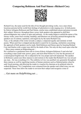 Comparing Robinson And Paul Simon s Richard Cory
Richard Cory, the name used for the title of two thought provoking works, was a man whose
luxurious persona led the world from feelings of admiration to wide ranging envy. In both poems
by Edwin Arlington Robinson and Paul Simon, similar tones established esteem and praise towards
their subject. However, throughout these verses, both speakers also appeared to shift their
acknowledgments into a place of spite and jealously. As the reader began to unfold the nature of the
literary works, tones from worship, hardship, and bitterness are all keenly painted throughout the
speakers use of contrast, repetition, and negativity by the name Richard Cory.
Tone, or the attitude of the writer towards a subject, is depicted equally and similarly in both
poems. When each line is stripped and decoded in search for its meaning, similarities concerning
the approach of both speakers can be made. Both Robinson and Simon open by boasting Richard
Cory and finalize with a major tone shift by the death of him. Not only do they touch upon what the
... Show more content on Helpwriting.net ...
He is defined as a gentleman from sole to crown (Edwin Arlington Robinson 3) and who had
everything a man could want: power, grace, and style (Paul Simon 4). Cory has the presence of
a stereotypical English man. He is subjected to be very proper and well mannered. The speaker
in Robinson s poem uses three stanzas to emit notions to the reader that Richard Cory was not just
any man... He was everything (11). The celebrity in Cory was justified very genuinely throughout
these stanzas as well by signifying touches of human emotions such as fluttered pulses when he
said/ Good morning, and allowing the reader to visualize his charisma as he glittered when he
walked (Robinson 7 8). Compliments were exhumed from the speaker and verbal irony was not
suspected. These lines allow the reader to envision their subject and recognize a tone of
... Get more on HelpWriting.net ...
 