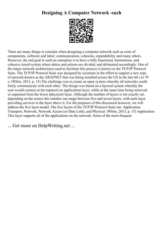 Designing A Computer Network -such
There are many things to consider when designing a computer network such as costs of
components, software and labor; communication, cohesion, expandability and many others.
However, the end goal in such an enterprise is to have a fully functional, harmonious, and
cohesive tiered system where duties and actions are divided, and delineated accordingly. One of
the major network architectures used to facilitate this process is known as the TCP/IP Protocol
Suite. The TCP/IP Protocol Suite was designed by scientists in the effort to support a new type
of network known as the ARAPNET that was being installed across the US in the late 60 s to 70
s. (White, 2013, p. 15) The challenge was to create an open system whereby all networks could
freely communicate with each other. The design was based on a layered system whereby the
user would connect at the topmost (or application) layer, while at the same time being removed
or separated from the lower (physical) layer. Although the number of layers is not exactly set,
depending on the source this number can range between five and seven layers, with each layer
providing services to the layer above it. For the purposes of this discussion however, we will
address the five layer model. The five layers of the TCP/IP Protocol Suite are: Application,
Transport, Network, Network Access (or Data Link), and Physical. (White, 2013, p. 15) Application
This layer supports all of the applications on the network. Some of the most frequent
... Get more on HelpWriting.net ...
 