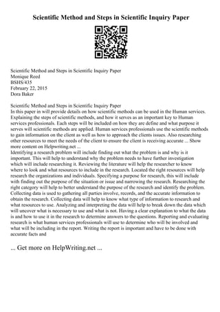 Scientific Method and Steps in Scientific Inquiry Paper
Scientific Method and Steps in Scientific Inquiry Paper
Monique Reed
BSHS/435
February 22, 2015
Dora Baker
Scientific Method and Steps in Scientific Inquiry Paper
In this paper in will provide details on how scientific methods can be used in the Human services.
Explaining the steps of scientific methods, and how it serves as an important key to Human
services professionals. Each steps will be included on how they are define and what purpose it
serves will scientific methods are applied. Human services professionals use the scientific methods
to gain information on the client as well as how to approach the clients issues. Also researching
other resources to meet the needs of the client to ensure the client is receiving accurate ... Show
more content on Helpwriting.net ...
Identifying a research problem will include finding out what the problem is and why is it
important. This will help to understand why the problem needs to have further investigation
which will include researching it. Reviewing the literature will help the researcher to know
where to look and what resources to include in the research. Located the right resources will help
research the organizations and individuals. Specifying a purpose for research, this will include
with finding out the purpose of the situation or issue and narrowing the research. Researching the
right category will help to better understand the purpose of the research and identify the problem.
Collecting data is used to gathering all parties involve, records, and the accurate information to
obtain the research. Collecting data will help to know what type of information to research and
what resources to use. Analyzing and interpreting the data will help to break down the data which
will uncover what is necessary to use and what is not. Having a clear explanation to what the data
is and how to use it in the research to determine answers to the questions. Reporting and evaluating
research is what human services professionals will use to determine who will be involved and
what will be including in the report. Writing the report is important and have to be done with
accurate facts and
... Get more on HelpWriting.net ...
 