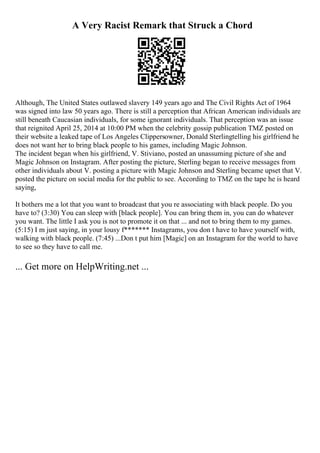 A Very Racist Remark that Struck a Chord
Although, The United States outlawed slavery 149 years ago and The Civil Rights Act of 1964
was signed into law 50 years ago. There is still a perception that African American individuals are
still beneath Caucasian individuals, for some ignorant individuals. That perception was an issue
that reignited April 25, 2014 at 10:00 PM when the celebrity gossip publication TMZ posted on
their website a leaked tape of Los Angeles Clippersowner, Donald Sterlingtelling his girlfriend he
does not want her to bring black people to his games, including Magic Johnson.
The incident began when his girlfriend, V. Stiviano, posted an unassuming picture of she and
Magic Johnson on Instagram. After posting the picture, Sterling began to receive messages from
other individuals about V. posting a picture with Magic Johnson and Sterling became upset that V.
posted the picture on social media for the public to see. According to TMZ on the tape he is heard
saying,
It bothers me a lot that you want to broadcast that you re associating with black people. Do you
have to? (3:30) You can sleep with [black people]. You can bring them in, you can do whatever
you want. The little I ask you is not to promote it on that ... and not to bring them to my games.
(5:15) I m just saying, in your lousy f******* Instagrams, you don t have to have yourself with,
walking with black people. (7:45) ...Don t put him [Magic] on an Instagram for the world to have
to see so they have to call me.
... Get more on HelpWriting.net ...
 