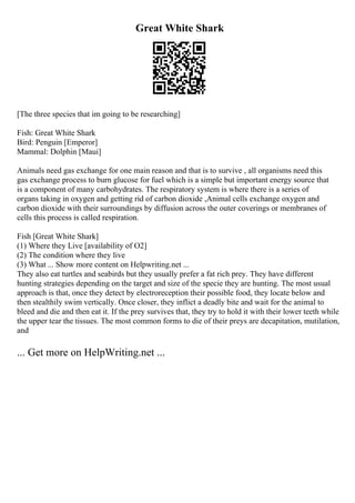 Great White Shark
[The three species that im going to be researching]
Fish: Great White Shark
Bird: Penguin [Emperor]
Mammal: Dolphin [Maui]
Animals need gas exchange for one main reason and that is to survive , all organisms need this
gas exchange process to burn glucose for fuel which is a simple but important energy source that
is a component of many carbohydrates. The respiratory system is where there is a series of
organs taking in oxygen and getting rid of carbon dioxide ,Animal cells exchange oxygen and
carbon dioxide with their surroundings by diffusion across the outer coverings or membranes of
cells this process is called respiration.
Fish [Great White Shark]
(1) Where they Live [availability of O2]
(2) The condition where they live
(3) What ... Show more content on Helpwriting.net ...
They also eat turtles and seabirds but they usually prefer a fat rich prey. They have different
hunting strategies depending on the target and size of the specie they are hunting. The most usual
approach is that, once they detect by electroreception their possible food, they locate below and
then stealthily swim vertically. Once closer, they inflict a deadly bite and wait for the animal to
bleed and die and then eat it. If the prey survives that, they try to hold it with their lower teeth while
the upper tear the tissues. The most common forms to die of their preys are decapitation, mutilation,
and
... Get more on HelpWriting.net ...
 