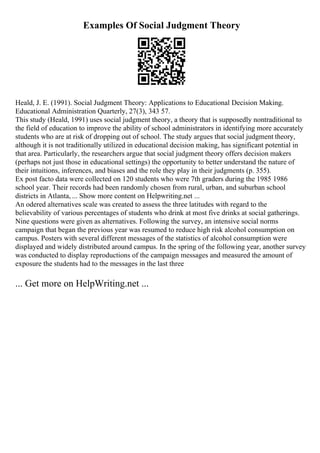Examples Of Social Judgment Theory
Heald, J. E. (1991). Social Judgment Theory: Applications to Educational Decision Making.
Educational Administration Quarterly, 27(3), 343 57.
This study (Heald, 1991) uses social judgment theory, a theory that is supposedly nontraditional to
the field of education to improve the ability of school administrators in identifying more accurately
students who are at risk of dropping out of school. The study argues that social judgment theory,
although it is not traditionally utilized in educational decision making, has significant potential in
that area. Particularly, the researchers argue that social judgment theory offers decision makers
(perhaps not just those in educational settings) the opportunity to better understand the nature of
their intuitions, inferences, and biases and the role they play in their judgments (p. 355).
Ex post facto data were collected on 120 students who were 7th graders during the 1985 1986
school year. Their records had been randomly chosen from rural, urban, and suburban school
districts in Atlanta, ... Show more content on Helpwriting.net ...
An odered alternatives scale was created to assess the three latitudes with regard to the
believability of various percentages of students who drink at most five drinks at social gatherings.
Nine questions were given as alternatives. Following the survey, an intensive social norms
campaign that began the previous year was resumed to reduce high risk alcohol consumption on
campus. Posters with several different messages of the statistics of alcohol consumption were
displayed and widely distributed around campus. In the spring of the following year, another survey
was conducted to display reproductions of the campaign messages and measured the amount of
exposure the students had to the messages in the last three
... Get more on HelpWriting.net ...
 