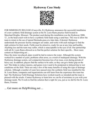 Hydraway Case Study
FOR IMMEDIATE RELEASE (Caseyville, IL) Hydraway announces the successful installation
of a new synthetic field drainage system at the St. Louis Rams practice field located in
Maryland Heights, Missouri. The product used during this installation was the Hydraway 2000,
12 , as the head coach wish to have a synthetic field made using a sand base. This was to allow the
team to return to the use of natural Bermuda grass at a later date, if desired. Hydraway
understands the pressure facility managers are under, and works with each manager to find the
right solution for their needs. Fields must be attractive, ready for use at any time and healthy.
Anything less and the team may suffer, which is unacceptable in the eyes of all. Our partnership
with teh St. Louis Rams allowed us to find the perfect solution for their specific... Show more
content on Helpwriting.net ...
Once the stone was placed, pipes would be laid to remove the water. Although this system
worked for a number of years, problems often arose, as a result of inadequate drainage. With the
Hydraway drainage system, soil compaction becomes less of an issue, even during periods of
heavy use. In addition, players find the surface to be safer, as they can get a better grip on the
turf. This helps to reduce injuries, and games won t need to be postponed or delayed due to wet
conditions on the field. These are only a few of the many benefits of using this type of drainage
solution. Although a number of years have passed since the synthetic field was installed for the
St. Louis Rams, companies and organizations can still learn from the experience this team has
had. The Hydraway Field Drainage Solutions have worked exactly as intended and the team is
pleased with the results. Contact Hydraway to learn how we can be of assistance to you with your
drainage needs. We ll work to find the solution that is right for you, just as we did for the St. Louis
Rams, Fromme
... Get more on HelpWriting.net ...
 