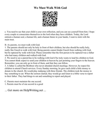 We Must Walk With God
c. You need to see that your child is your own reflection, and you can see yourself from him. I hope
every couple re consecrates themselves to the lord when they have children. Today, the Lord
entrusts a human soul, a human life, and a human future in your hands, I want to stick with the
main trust.
B. As parents, we must walk with God.
1. The parents should not only be holy in front of their children, but also should be really holy,
really like Enoch to walk with God. Being parents cannot hinder Enoch from walking with God,
but be raptured by walk with God. Please remember that the first person to be raptured was a father
who had many children and walked with God.
2. We need to see a parent has to be walking with God if he truly wants to lead his children to God.
You cannot think expect to send your children to heaven by just pointing your fingers to the heaven.
Remember, you can only go in front of them, and that they can follow.
3. A father is called the Brethren who never attended church meetings. However, he expect his
children to attend Church services. Every Sunday morning, he gave each child a little money to
donate to the church. He would play mahjong with three friends. The children took the money to
buy something to eat. When the sermon started, they would go and listen to a bible verse to report
to their father. They had things to eat and something to report and played.
C. Parents must maintain the one accord.
1. Parents must be of one accord in a good
... Get more on HelpWriting.net ...
 