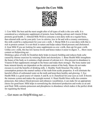 Speech On Cow Milk
1. Cow Milk The best and the most sought after of all types of milk is the cow milk. It is
considered as a wholesome supplement of protein, bone building calcium and vitamin D that
promote good health. 2. Almond Milk Wish to consume a non dairy milk on a regular basis,
then almond milk can be your pick. Low in calories, low in fat and with a creamy consistency,
this milk could be a replacement for your cow s milk. 3. Hemp Milk It is a non dairy milk that is
rich in protein content. It is not thick in nature and helps reduce blood pressure and cholesterol.
4. Goat Milk If you are looking for same supplements as cow s milk, then opt for goat s milk.
Unlike cow s milk, this has low lactose levels and hence makes it easier to digest. 5.... Show more
content on Helpwriting.net ...
Drinking a glass of milk for breakfast daily helps in muscle building and reduces body ache
caused by intense exercises by retaining fluids and electrolytes. 1. Bone Health Milk strengthens
the bones of the body as it contains a high amount of calcium in it. Also present in abundance is
Vitamin D that supplements strength to the bones and make them stronger. The bone matter and
bone mineral density are dependent on the calcium content of the body. Hence do not make
excuses to avail the benefits of drinking milk. 2. Healthy Teeth Structure The milk on
consumption protects the enamel surface of the teeth from acidic properties. It will eliminate the
harmful effects of carbonated water on the teeth and keep them healthy and glowing. 3. Eye
Health Milk is a good source of vitamin A and B, so it s beneficial for your eyes as well. It boosts
the immune system and makes the eyesight normal. 4. Heart Health Since milk also contains
potassium, that reduces blood pressure and enhances vasodilation, it can make for an appropriate
choice for good heart. Milk helps in normalizing the cholesterol production and works as an anti
acid fluid. Milk contains potassium and phosphorus in abundance which makes it the perfect drink
for regulating the blood
... Get more on HelpWriting.net ...
 